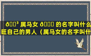 🐳 属马女 🕊 的名字叫什么最旺自己的男人（属马女的名字叫什么最旺自己的男人呢）